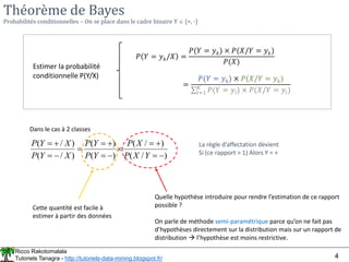 Ricco Rakotomalala
Tutoriels Tanagra - http://tutoriels-data-mining.blogspot.fr/ 4
Théorème de Bayes
Probabilités conditionnelles – On se place dans le cadre binaire Y  {+, -}
Estimer la probabilité
conditionnelle P(Y/X)
Dans le cas à 2 classes
)
/
(
)
/
(
)
(
)
(
)
/
(
)
/
(














Y
X
P
X
P
Y
P
Y
P
X
Y
P
X
Y
P La règle d’affectation devient
Si (ce rapport > 1) Alors Y = +
Cette quantité est facile à
estimer à partir des données
Quelle hypothèse introduire pour rendre l’estimation de ce rapport
possible ?
On parle de méthode semi-paramétrique parce qu’on ne fait pas
d’hypothèses directement sur la distribution mais sur un rapport de
distribution  l’hypothèse est moins restrictive.
𝑃 𝑌 = 𝑦𝑘/𝑋 =
𝑃(𝑌 = 𝑦𝑘) × 𝑃(𝑋/𝑌 = 𝑦𝑘)
𝑃(𝑋)
=
𝑃(𝑌 = 𝑦𝑘) × 𝑃(𝑋/𝑌 = 𝑦𝑘)
σ𝑙=1
𝐾
𝑃(𝑌 = 𝑦𝑙) × 𝑃(𝑋/𝑌 = 𝑦𝑙)
 