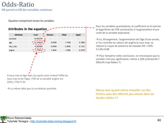 Ricco Rakotomalala
Tutoriels Tanagra - http://tutoriels-data-mining.blogspot.fr/ 40
Odds-Ratio
OR partiel et OR des variables continues
Équation comportant toutes les variables
A taux max et âge fixés (ou après avoir enlevé l’effet du
taux max et de l’âge), l’OR de la variable angine est
EXP(1.779)~5.92
 La même idée que la corrélation partielle.
Pour les variables quantitatives, le coefficient se lit comme
le logarithme de l’OR consécutive à l’augmentation d’une
unité de la variable explicative.
 Ici, étrangement, l’augmentation de l’âge d’une année,
si l’on contrôle les valeurs de angine et taux max, va
réduire le risque de présence de maladie OR = EXP(-
0.126)=0.88
 Pour tempérer cette conclusion, on remarquera que la
variable n’est pas significative, même à 10% (colinéarité ?
Effectifs trop faibles ?)
Mieux vaut quand même travailler sur des
fichiers avec des effectifs plus élevés dans les
études réelles !!!
 
