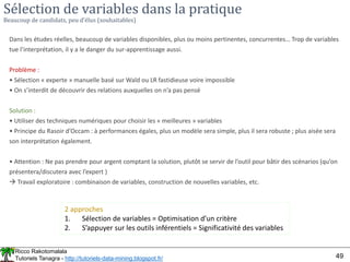Ricco Rakotomalala
Tutoriels Tanagra - http://tutoriels-data-mining.blogspot.fr/ 49
Sélection de variables dans la pratique
Beaucoup de candidats, peu d’élus (souhaitables)
Dans les études réelles, beaucoup de variables disponibles, plus ou moins pertinentes, concurrentes… Trop de variables
tue l’interprétation, il y a le danger du sur-apprentissage aussi.
Problème :
• Sélection « experte » manuelle basé sur Wald ou LR fastidieuse voire impossible
• On s’interdit de découvrir des relations auxquelles on n’a pas pensé
Solution :
• Utiliser des techniques numériques pour choisir les « meilleures » variables
• Principe du Rasoir d’Occam : à performances égales, plus un modèle sera simple, plus il sera robuste ; plus aisée sera
son interprétation également.
• Attention : Ne pas prendre pour argent comptant la solution, plutôt se servir de l’outil pour bâtir des scénarios (qu’on
présentera/discutera avec l’expert )
 Travail exploratoire : combinaison de variables, construction de nouvelles variables, etc.
2 approches
1. Sélection de variables = Optimisation d’un critère
2. S’appuyer sur les outils inférentiels = Significativité des variables
 