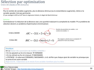 Ricco Rakotomalala
Tutoriels Tanagra - http://tutoriels-data-mining.blogspot.fr/ 50
Sélection par optimisation
Critère AIC (Akaïke) et BIC (Schwartz)
Constat
Plus le nombre de variables augmente, plus la déviance diminue (ou la vraisemblance augmente), même si la
variable ajoutée n’est pas pertinente
Cf. par analogie la SCR ou le R² dans la régression linéaire, le degré de liberté diminue
Solution
Contrebalancer la réduction de la déviance avec une quantité traduisant la complexité du modèle  Le problème de
sélection devient un problème d’optimisation (minimisation)
Critère AKAIKE )
1
(
2
2 



 J
LL
AIC
Nombre de paramètres du modèle c.-à-d.
nombre de variables + 1
Critère BIC )
1
(
)
ln(
2 



 J
n
LL
BIC
Plus exigeant, pénalise plus la complexité 
sélectionne moins de variables.
Procédure
On va évaluer des successions de modèles emboîtés :
• En les ajoutant au fur et à mesure  FORWARD
• En les retirant au fur et à mesure  BACKWARD
• STEPWISE : En alternant FORWARD / BACKWARD c.-à-d. vérifier que chaque ajout de variable ne provoque pas
la sortie d’une autre variable
Règle d’arrêt : l’adjonction ou le retrait d’une variable n’améliore plus le critère
 