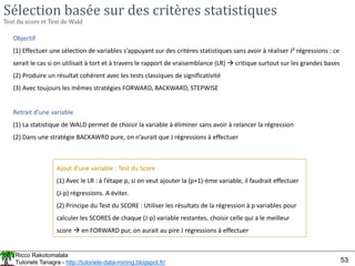 Ricco Rakotomalala
Tutoriels Tanagra - http://tutoriels-data-mining.blogspot.fr/ 53
Sélection basée sur des critères statistiques
Test du score et Test de Wald
Objectif
(1) Effectuer une sélection de variables s’appuyant sur des critères statistiques sans avoir à réaliser J² régressions : ce
serait le cas si on utilisait à tort et à travers le rapport de vraisemblance (LR)  critique surtout sur les grandes bases
(2) Produire un résultat cohérent avec les tests classiques de significativité
(3) Avec toujours les mêmes stratégies FORWARD, BACKWARD, STEPWISE
Retrait d’une variable
(1) La statistique de WALD permet de choisir la variable à éliminer sans avoir à relancer la régression
(2) Dans une stratégie BACKAWRD pure, on n’aurait que J régressions à effectuer
Ajout d’une variable : Test du Score
(1) Avec le LR : à l’étape p, si on veut ajouter la (p+1)-ème variable, il faudrait effectuer
(J-p) régressions. A éviter.
(2) Principe du Test du SCORE : Utiliser les résultats de la régression à p variables pour
calculer les SCORES de chaque (J-p) variable restantes, choisir celle qui a le meilleur
score  en FORWARD pur, on aurait au pire J régressions à effectuer
 