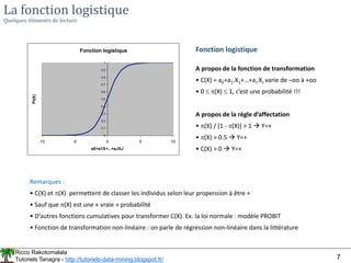 Ricco Rakotomalala
Tutoriels Tanagra - http://tutoriels-data-mining.blogspot.fr/ 7
La fonction logistique
Quelques éléments de lecture
Fonction logistique
0
0.1
0.2
0.3
0.4
0.5
0.6
0.7
0.8
0.9
1
-10 -5 0 5 10
a0+a1X+...+aJXJ
Pi(X)
Fonction logistique
A propos de la fonction de transformation
• C(X) = a0+a1.X1+…+aJ.XJ varie de –oo à +oo
• 0  (X)  1, c’est une probabilité !!!
A propos de la règle d’affectation
• (X) / [1 - (X)] > 1  Y=+
• (X) > 0.5  Y=+
• C(X) > 0  Y=+
Remarques :
• C(X) et (X) permettent de classer les individus selon leur propension à être +
• Sauf que (X) est une « vraie » probabilité
• D’autres fonctions cumulatives pour transformer C(X). Ex. la loi normale : modèle PROBIT
• Fonction de transformation non-linéaire : on parle de régression non-linéaire dans la littérature
 