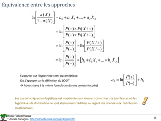 Ricco Rakotomalala
Tutoriels Tanagra - http://tutoriels-data-mining.blogspot.fr/ 8
Équivalence entre les approches
 
J
J
J
J
X
b
X
b
b
P
P
X
P
X
P
P
P
X
P
P
X
P
P
X
a
X
a
a
X
X























































...
)
(
)
(
ln
)
/
(
)
/
(
ln
)
(
)
(
ln
)
/
(
)
(
)
/
(
)
(
ln
...
)
(
1
)
(
ln
1
1
0
1
1
0


S’appuyer sur l’hypothèse semi-paramétrique
Ou S’appuyer sur la définition du LOGIT
 Aboutissent à la même formulation (à une constante près)
0
0
)
(
)
(
ln b
P
P
a 









Les cas où la régression logistique est inopérante sont mieux circonscrites : ce sont les cas où les
hypothèses de distribution ne sont absolument crédibles au regard des données (ex. distribution
multimodales)
 