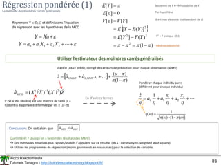 Ricco Rakotomalala
Tutoriels Tanagra - http://tutoriels-data-mining.blogspot.fr/ 83
Régression pondérée (1)
La méthode des moindres carrés généralisés
Reprenons Y {0;1} et définissons l’équation
de régression avec les hypothèses de la MCO


 Xa
Y
 
)
1
(
)
(
]
[
)]
(
[
]
[
]
[
0
]
[
]
[
2
2
2
2


















Y
E
Y
E
Y
E
Y
E
Y
V
V
E
Y
E Moyenne de Y Probabilité de Y
Par hypothèse
X est non aléatoire (indépendant de )
Y2 = Y puisque {0;1}
Hétéroscédasticité
Utiliser l’estimateur des moindres carrés généralisés
Z
V
X
X
V
X
aMCG
ˆ
)
ˆ
'
(
)
ˆ
'
(
ˆ 1


V (VCV des résidus) est une matrice de taille (n x
n) dont la diagonale est formée par les  (1 - )
En d’autres termes





 
2
2
1
1
0 X
a
X
a
a
Y
 
)
1
(
)
(
ˆ
ˆ
ˆ 1
,
0
,
0









y
x
a
a
z MMV
MMV 
Z est le LOGIT prédit, corrigé des erreurs de prédiction pour chaque observation (MMV)









2
2
1
1
0
1
ˆ x
a
x
a
a
z
Pondérer chaque individu par 
(différent pour chaque individu)
)]
(
1
[
)
(
1
)
(









MMV
MCG a
a ˆ
ˆ 
Quel intérêt ? (puisqu’on a besoin des résultats des MMV)
 Des méthodes itératives plus rapides/stables s’appuient sur ce résultat (IRLS : iteratively re-weighted least square)
 Utiliser les programmes de régression (moins gourmands en ressources) pour la sélection de variables
Conclusion : On sait alors que
 