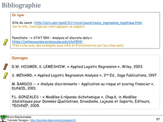 Ricco Rakotomalala
Tutoriels Tanagra - http://tutoriels-data-mining.blogspot.fr/ 87
Bibliographie
Ouvrages
D.W. HOSMER, S. LEMESHOW, « Applied Logistic Regression », Wiley, 2003.
S. MENARD, « Applied Logistic Regression Analysis », 2nd Ed., Sage Publications, 1997.
M. BARDOS -- « Analyse discriminante – Application au risque et scoring financier »,
DUNOD, 2001.
P.L. GONZALES – « Modèles à réponse dichotomique », Chap.6, in Modèles
Statistiques pour Données Qualitatives, Droesbeke, Lejeune et Saporta, Editeurs,
TECHNIP, 2005.
En ligne
Site du cours : http://eric.univ-lyon2.fr/~ricco/cours/cours_regression_logistique.html
Sur le site, l’ouvrage qui vient appuyer ce support
PennState – « STAT 504 – Analysis of discrete data »
https://onlinecourses.science.psu.edu/stat504/
Très riche avec des exemples sous SAS et R (redirection sur les sites web)
 