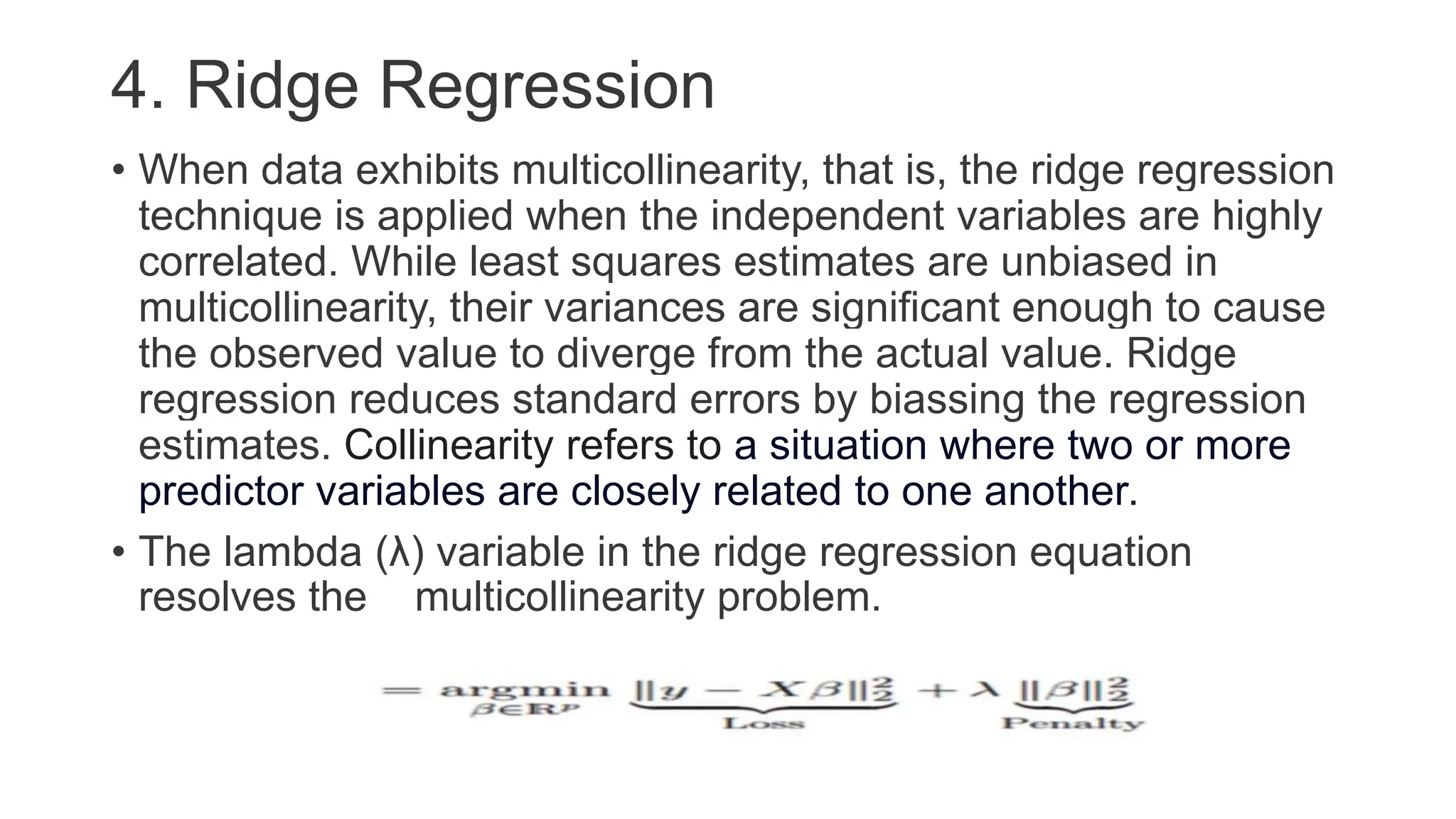 4. Ridge Regression
• When data exhibits multicollinearity, that is, the ridge regression
technique is applied when the independent variables are highly
correlated. While least squares estimates are unbiased in
multicollinearity, their variances are significant enough to cause
the observed value to diverge from the actual value. Ridge
regression reduces standard errors by biassing the regression
estimates. Collinearity refers to a situation where two or more
predictor variables are closely related to one another.
• The lambda (λ) variable in the ridge regression equation
resolves the multicollinearity problem.
 
