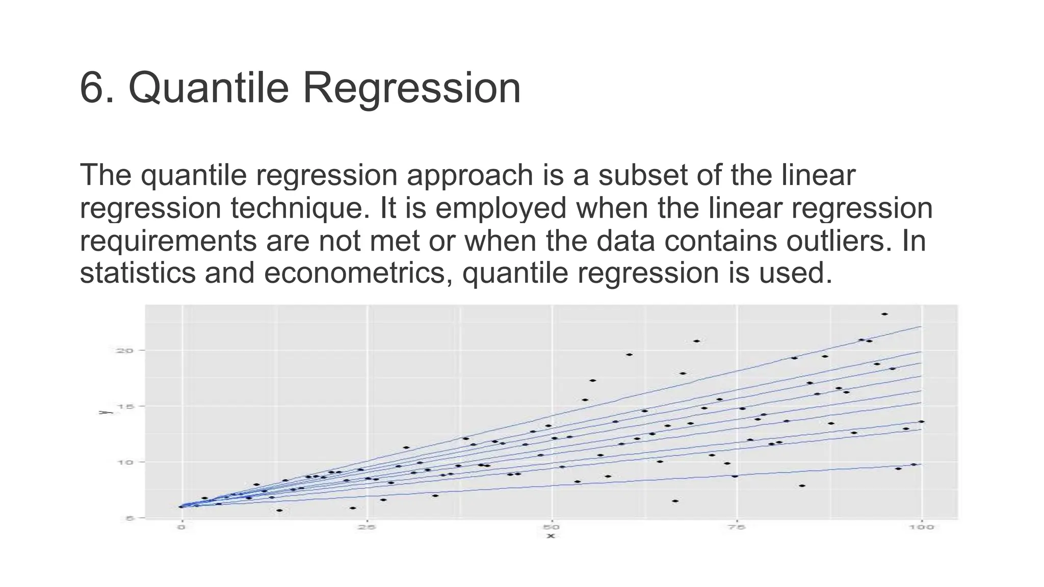 6. Quantile Regression
The quantile regression approach is a subset of the linear
regression technique. It is employed when the linear regression
requirements are not met or when the data contains outliers. In
statistics and econometrics, quantile regression is used.
 