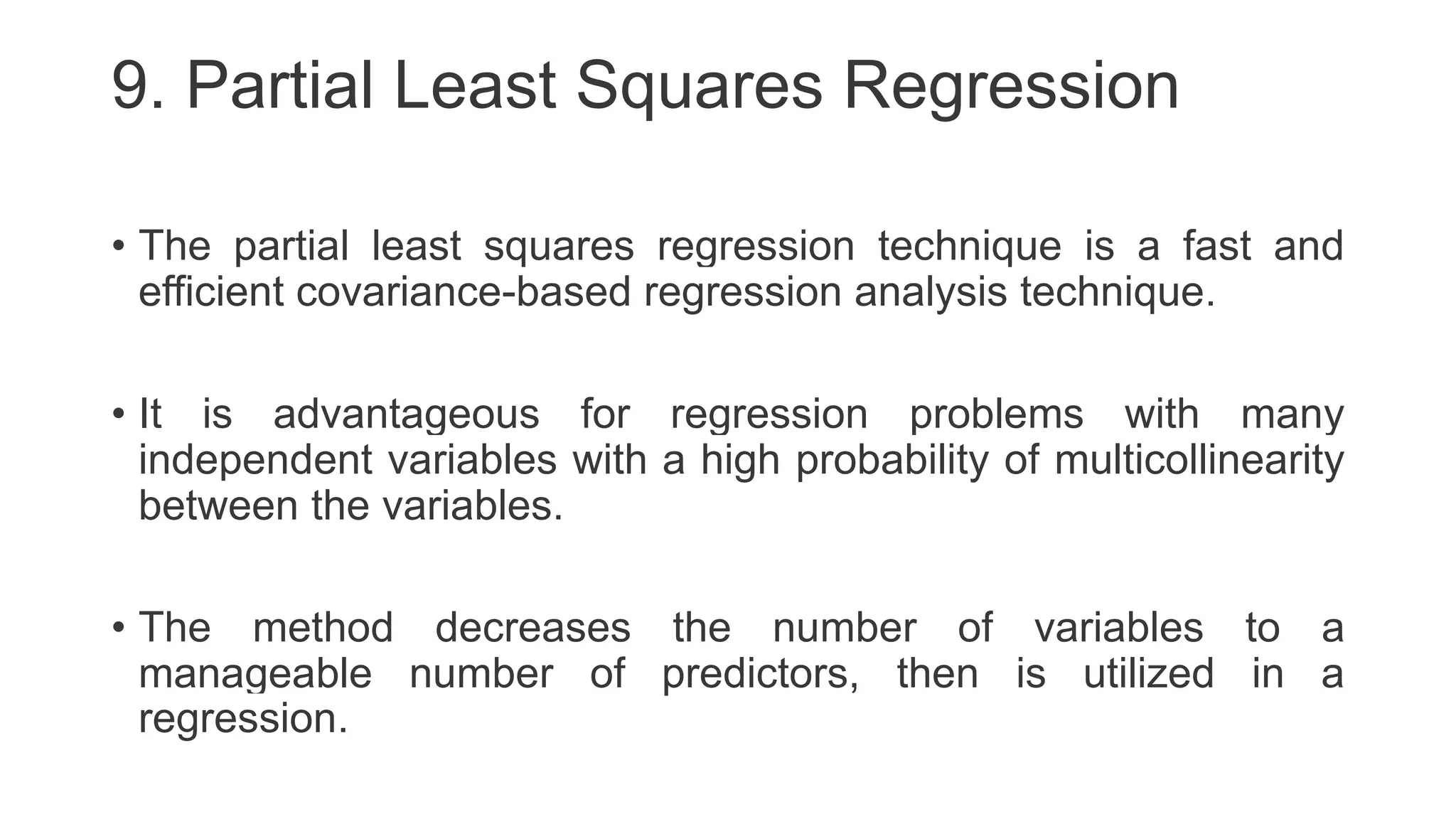 9. Partial Least Squares Regression
• The partial least squares regression technique is a fast and
efficient covariance-based regression analysis technique.
• It is advantageous for regression problems with many
independent variables with a high probability of multicollinearity
between the variables.
• The method decreases the number of variables to a
manageable number of predictors, then is utilized in a
regression.
 