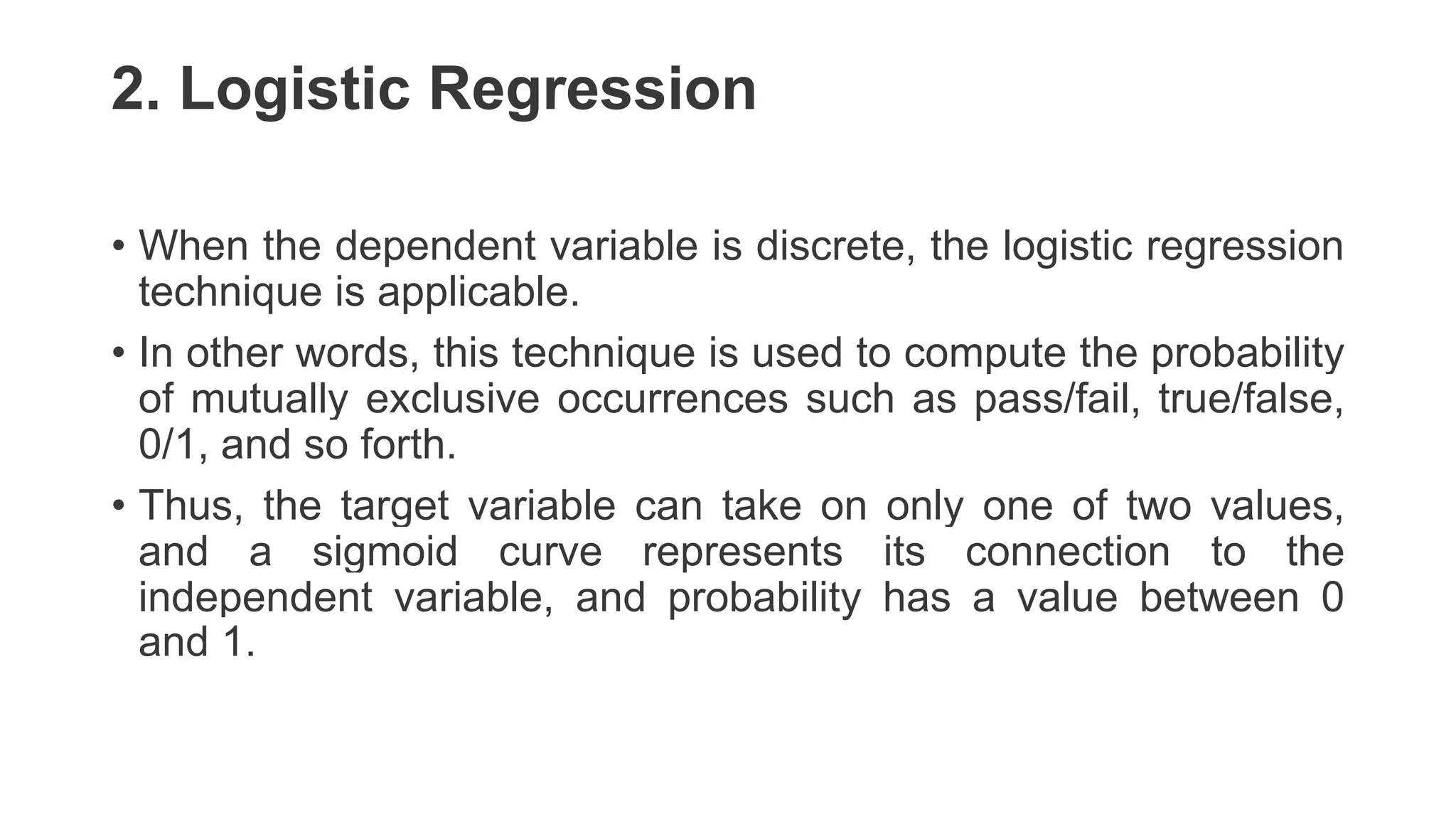 2. Logistic Regression
• When the dependent variable is discrete, the logistic regression
technique is applicable.
• In other words, this technique is used to compute the probability
of mutually exclusive occurrences such as pass/fail, true/false,
0/1, and so forth.
• Thus, the target variable can take on only one of two values,
and a sigmoid curve represents its connection to the
independent variable, and probability has a value between 0
and 1.
 