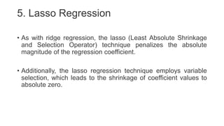 5. Lasso Regression
• As with ridge regression, the lasso (Least Absolute Shrinkage
and Selection Operator) technique penalizes the absolute
magnitude of the regression coefficient.
• Additionally, the lasso regression technique employs variable
selection, which leads to the shrinkage of coefficient values to
absolute zero.
 