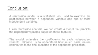 Conclusion:
• A regression model is a statistical tool used to examine the
relationship between a dependent variable and one or more
independent variables.
• Using regression analysis, we can create a model that predicts
the dependent variables based on these features.
• The model estimates the coefficients for each independent
variable, allowing us to understand how much each feature
contributes to the final outcome of the dependent prediction.
 