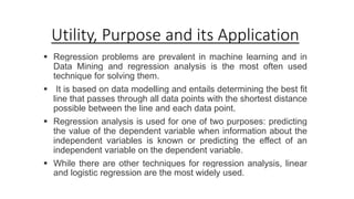 Utility, Purpose and its Application
 Regression problems are prevalent in machine learning and in
Data Mining and regression analysis is the most often used
technique for solving them.
 It is based on data modelling and entails determining the best fit
line that passes through all data points with the shortest distance
possible between the line and each data point.
 Regression analysis is used for one of two purposes: predicting
the value of the dependent variable when information about the
independent variables is known or predicting the effect of an
independent variable on the dependent variable.
 While there are other techniques for regression analysis, linear
and logistic regression are the most widely used.
 