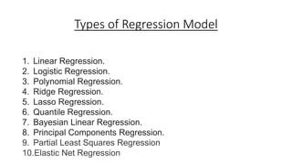 Types of Regression Model
1. Linear Regression.
2. Logistic Regression.
3. Polynomial Regression.
4. Ridge Regression.
5. Lasso Regression.
6. Quantile Regression.
7. Bayesian Linear Regression.
8. Principal Components Regression.
9. Partial Least Squares Regression
10.Elastic Net Regression
 