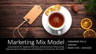 Marketing Mix Model
Coursework for Applied Statistics and Business Forecasting:
Data Analysis & Regression Modelling on Cinnamon Tea Sales
CINNAMON TEA 11
10365619
BMAN 71791 – 2019/2020
 