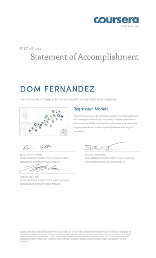 coursera.org
Statement of Accomplishment
JULY 08, 2014
DOM FERNANDEZ
HAS SUCCESSFULLY COMPLETED THE JOHNS HOPKINS UNIVERSITY'S OFFERING OF
Regression Models
Students learn how to fit regression models, interpret coefficients,
and investigate residuals and variability. Students also learn to
use dummy variables, multivariable adjustment, and extensions
to generalized linear models, especially Poisson and logistic
regression.
BRIAN CAFFO, PHD, MS
DEPARTMENT OF BIOSTATISTICS, JOHNS HOPKINS
BLOOMBERG SCHOOL OF PUBLIC HEALTH
ROGER D. PENG, PHD
DEPARTMENT OF BIOSTATISTICS, JOHNS HOPKINS
BLOOMBERG SCHOOL OF PUBLIC HEALTH
JEFFREY LEEK, PHD
DEPARTMENT OF BIOSTATISTICS, JOHNS HOPKINS
BLOOMBERG SCHOOL OF PUBLIC HEALTH
PLEASE NOTE: THE ONLINE OFFERING OF THIS CLASS DOES NOT REFLECT THE ENTIRE CURRICULUM OFFERED TO STUDENTS ENROLLED AT
THE JOHNS HOPKINS UNIVERSITY. THIS STATEMENT DOES NOT AFFIRM THAT THIS STUDENT WAS ENROLLED AS A STUDENT AT THE JOHNS
HOPKINS UNIVERSITY IN ANY WAY. IT DOES NOT CONFER A JOHNS HOPKINS UNIVERSITY GRADE; IT DOES NOT CONFER JOHNS HOPKINS
UNIVERSITY CREDIT; IT DOES NOT CONFER A JOHNS HOPKINS UNIVERSITY DEGREE; AND IT DOES NOT VERIFY THE IDENTITY OF THE
STUDENT.
 