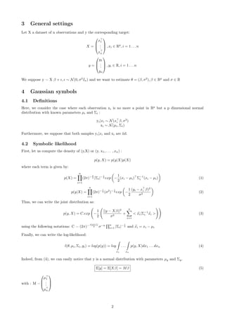 3 General settings
Let X a dataset of n observations and y the corresponding target:
X =



x1
...
xn


 , xi ∈ Rp
, i = 1 . . . n
y =



y1
...
yn


 , yi ∈ R, i = 1 . . . n
We suppose y = X β + , ∼ N(0, σ2
In) and we want to estimate θ = (β, σ2
), β ∈ Rp
and σ ∈ R
4 Gaussian symbols
4.1 Deﬁnitions
Here, we consider the case where each observation xi is no more a point in Rp
but a p dimensional normal
distribution with known parameters µi and Σi :
yi|xi ∼ N(xi β, σ2
)
xi ∼ N(µi, Σi)
Furthermore, we suppose that both samples yi|xi and xi are iid.
4.2 Symbolic likelihood
First, let us compute the density of (y,X) or (y, x1, . . . , xn) :
p(y, X) = p(y|X)p(X)
where each term is given by:
p(X) =
n
i=1
(2π)− p
2 |Σi|− 1
2 exp −
1
2
(xi − µi) Σ−1
i (xi − µi) (1)
p(y|X) =
n
i=1
(2π)− 1
2 (σ2
)− 1
2 exp −
1
2
(yi − xi β)2
σ2
(2)
Thus, we can write the joint distribution as:
p(y, X) = C.exp −
1
2
||y − Xβ||2
σ2
+
n
i=1
 xi|Σ−1
i xi  (3)
using the following notations: C = (2π)−
n(p+1)
2 σ−n n
i=1 |Σi|− 1
2 and xi = xi − µi
Finally, we can write the log-likelihood:
l(θ, µi, Σi, yi) = log(p(y)) = log
x1
. . .
xn
p(y, X)dx1 . . . dxn (4)
Indeed, from (4), we can easily notice that y is a normal distribution with parameters µy and Σy.
E[y] = E[Xβ] = Mβ (5)
with : M =



µ1
...
µn



2
 