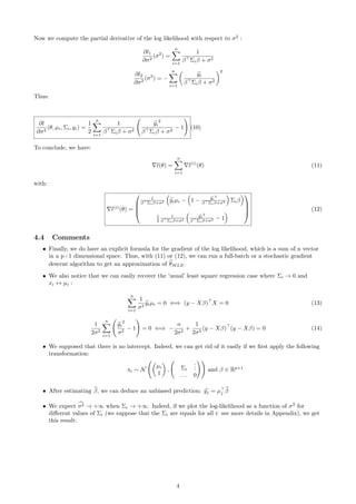 Now we compute the partial derivative of the log likelihood with respect to σ2
:
∂l1
∂σ2
(σ2
) =
n
i=1
1
β Σiβ + σ2
∂l2
∂σ2
(σ2
) = −
n
i=1
yi
β Σiβ + σ2
2
Thus:
∂l
∂σ2
(θ, µi, Σi, yi) =
1
2
n
i=1
1
β Σiβ + σ2
yi
2
β Σiβ + σ2
− 1 (10)
To conclude, we have:
l(θ) =
n
i=1
l(i)
(θ) (11)
with:
l(i)
(θ) =




1
β Σiβ+σ2 yiµi − 1 − yi
2
β Σiβ+σ2 Σiβ
1
2
1
β Σiβ+σ2
yi
2
β Σiβ+σ2 − 1



 (12)
4.4 Comments
• Finally, we do have an explicit formula for the gradient of the log likelihood, which is a sum of n vector
in a p+1 dimensional space. Thus, with (11) or (12), we can run a full-batch or a stochastic gradient
descent algorithm to get an approximation of θMLE.
• We also notice that we can easily recover the ’usual’ least square regression case where Σi → 0 and
xi ↔ µi :
n
i=1
1
σ2
yiµi = 0 ⇐⇒ (y − Xβ) X = 0 (13)
1
2σ2
n
i=1
yi
2
σ2
− 1 = 0 ⇐⇒ −
n
2σ2
+
1
2σ4
(y − Xβ) (y − Xβ) = 0 (14)
• We supposed that there is no intercept. Indeed, we can get rid of it easily if we ﬁrst apply the following
transformation:
xi ∼ N
µi
1
, Σi
...
. . . 0
and β ∈ Rp+1
• After estimating β, we can deduce an unbiased prediction: yj = µj β
• We expect σ2 → +∞ when Σi → +∞. Indeed, if we plot the log-likelihood as a function of σ2
for
diﬀerent values of Σi (we suppose that the Σi are equals for all i: see more details in Appendix), we get
this result:
4
 