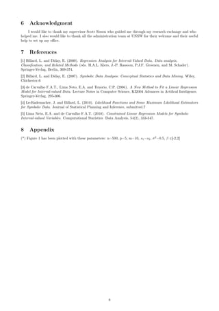 6 Acknowledgment
I would like to thank my supervisor Scott Sisson who guided me through my research exchange and who
helped me. I also would like to thank all the administration team at UNSW for their welcome and their useful
help to set up my oﬃce.
7 References
[1] Billard, L. and Diday, E. (2000). Regression Analysis for Interval-Valued Data. Data analysis,
Classiﬁcation, and Related Methods (eds. H.A.L. Kiers, J.-P. Rassoon, P.J.F. Groenen, and M. Schader).
Springer-Verlag, Berlin, 369-374.
[2] Billard, L. and Diday, E. (2007). Symbolic Data Analysis: Conceptual Statistics and Data Mining. Wiley,
Chichester.6
[3] de Carvalho F.A.T., Lima Neto, E.A. and Tenorio, C.P. (2004). A New Method to Fit a Linear Regression
Model for Interval-valued Data. Lecture Notes in Computer Science, KI2004 Advances in Artiﬁcal Inteligence.
Springer-Verlag, 295-306.
[4] Le-Rademacher, J. and Billard, L. (2010). Likelihood Functions and Some Maximum Likelihood Estimators
for Symbolic Data. Journal of Statistical Planning and Inference, submitted.7
[5] Lima Neto, E.A. and de Carvalho F.A.T. (2010). Constrained Linear Regression Models for Symbolic
Interval-valued Variables. Computational Statistics Data Analysis, 54(2), 333-347.
8 Appendix
(*) Figure 1 has been plotted with these parameters: n=500, p=5, m=10, s1=s2, σ2
=0.5, β ∈[-2,2]
8
 