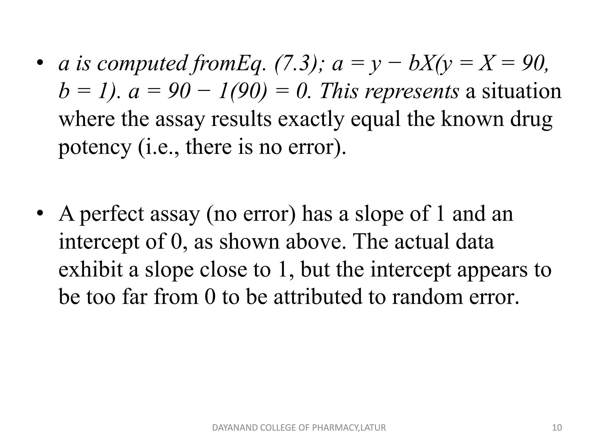 • a is computed fromEq. (7.3); a = y − bX(y = X = 90,
b = 1). a = 90 − 1(90) = 0. This represents a situation
where the assay results exactly equal the known drug
potency (i.e., there is no error).
• A perfect assay (no error) has a slope of 1 and an
intercept of 0, as shown above. The actual data
exhibit a slope close to 1, but the intercept appears to
be too far from 0 to be attributed to random error.
10
DAYANAND COLLEGE OF PHARMACY,LATUR
 