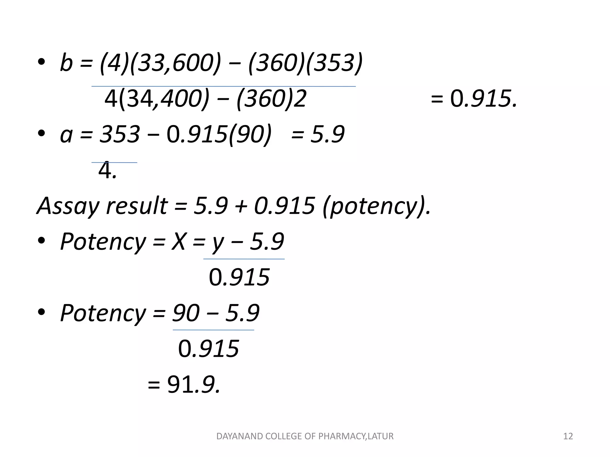 • b = (4)(33,600) − (360)(353)
4(34,400) − (360)2 = 0.915.
• a = 353 − 0.915(90) = 5.9
4.
Assay result = 5.9 + 0.915 (potency).
• Potency = X = y − 5.9
0.915
• Potency = 90 − 5.9
0.915
= 91.9.
12
DAYANAND COLLEGE OF PHARMACY,LATUR
 