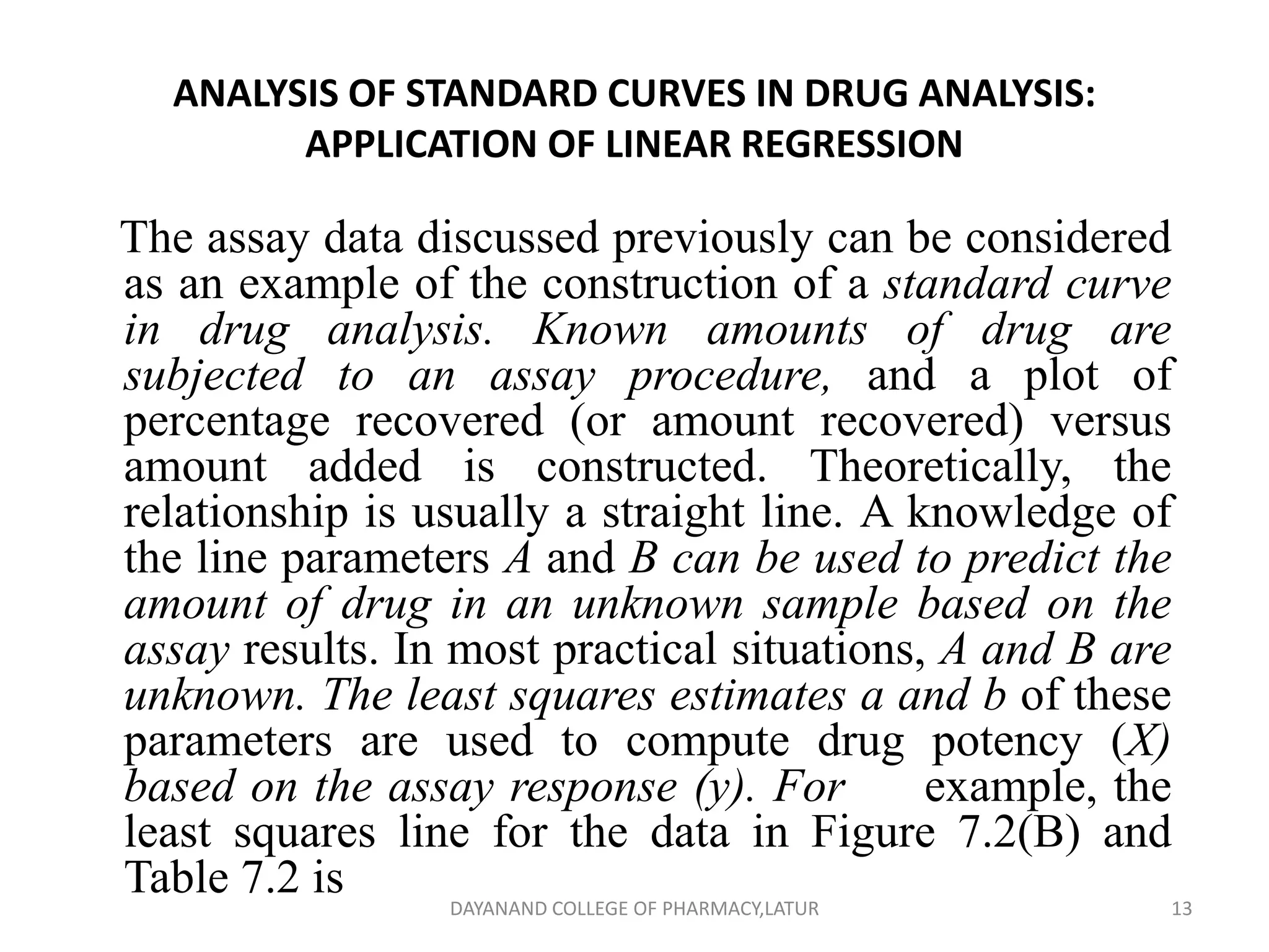 ANALYSIS OF STANDARD CURVES IN DRUG ANALYSIS:
APPLICATION OF LINEAR REGRESSION
The assay data discussed previously can be considered
as an example of the construction of a standard curve
in drug analysis. Known amounts of drug are
subjected to an assay procedure, and a plot of
percentage recovered (or amount recovered) versus
amount added is constructed. Theoretically, the
relationship is usually a straight line. A knowledge of
the line parameters A and B can be used to predict the
amount of drug in an unknown sample based on the
assay results. In most practical situations, A and B are
unknown. The least squares estimates a and b of these
parameters are used to compute drug potency (X)
based on the assay response (y). For example, the
least squares line for the data in Figure 7.2(B) and
Table 7.2 is 13
DAYANAND COLLEGE OF PHARMACY,LATUR
 