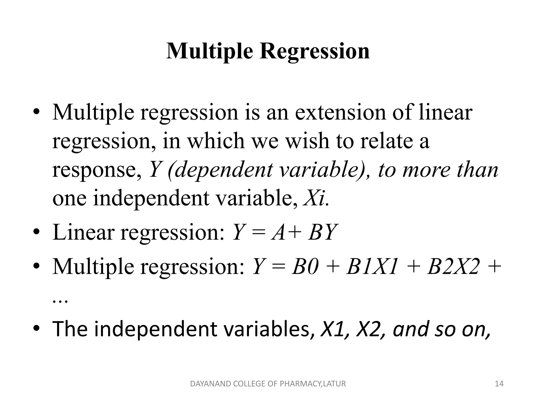 Multiple Regression
• Multiple regression is an extension of linear
regression, in which we wish to relate a
response, Y (dependent variable), to more than
one independent variable, Xi.
• Linear regression: Y = A+ BY
• Multiple regression: Y = B0 + B1X1 + B2X2 +
...
• The independent variables, X1, X2, and so on,
14
DAYANAND COLLEGE OF PHARMACY,LATUR
 