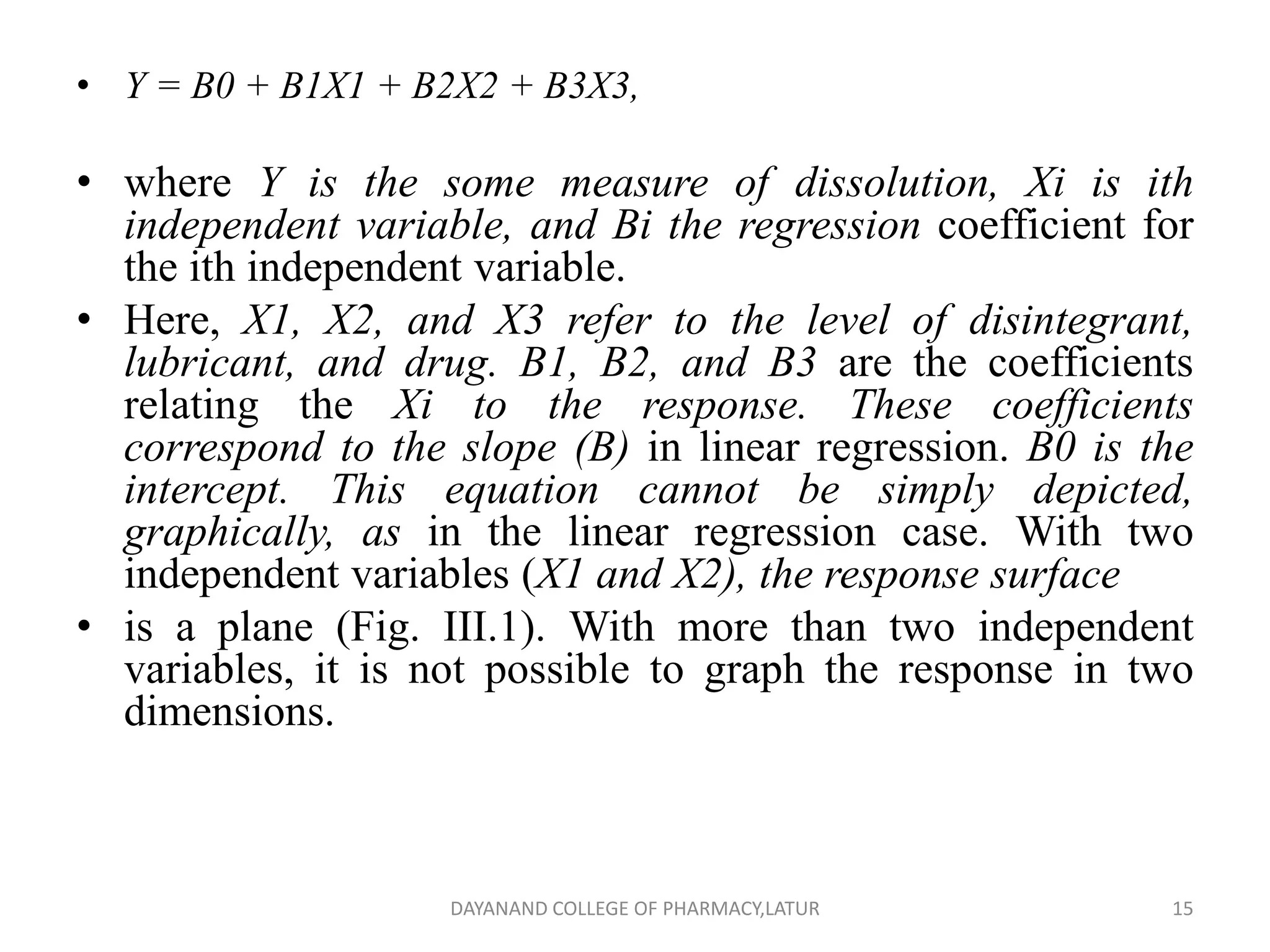 • Y = B0 + B1X1 + B2X2 + B3X3,
• where Y is the some measure of dissolution, Xi is ith
independent variable, and Bi the regression coefficient for
the ith independent variable.
• Here, X1, X2, and X3 refer to the level of disintegrant,
lubricant, and drug. B1, B2, and B3 are the coefficients
relating the Xi to the response. These coefficients
correspond to the slope (B) in linear regression. B0 is the
intercept. This equation cannot be simply depicted,
graphically, as in the linear regression case. With two
independent variables (X1 and X2), the response surface
• is a plane (Fig. III.1). With more than two independent
variables, it is not possible to graph the response in two
dimensions.
15
DAYANAND COLLEGE OF PHARMACY,LATUR
 