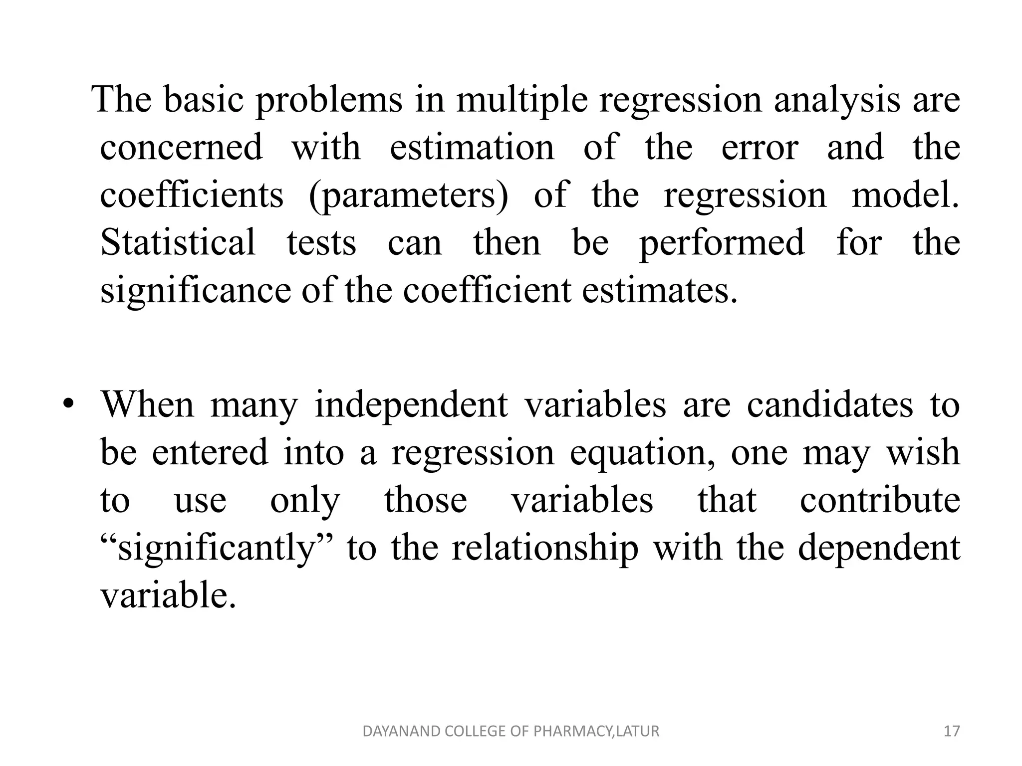 The basic problems in multiple regression analysis are
concerned with estimation of the error and the
coefficients (parameters) of the regression model.
Statistical tests can then be performed for the
significance of the coefficient estimates.
• When many independent variables are candidates to
be entered into a regression equation, one may wish
to use only those variables that contribute
“significantly” to the relationship with the dependent
variable.
17
DAYANAND COLLEGE OF PHARMACY,LATUR
 