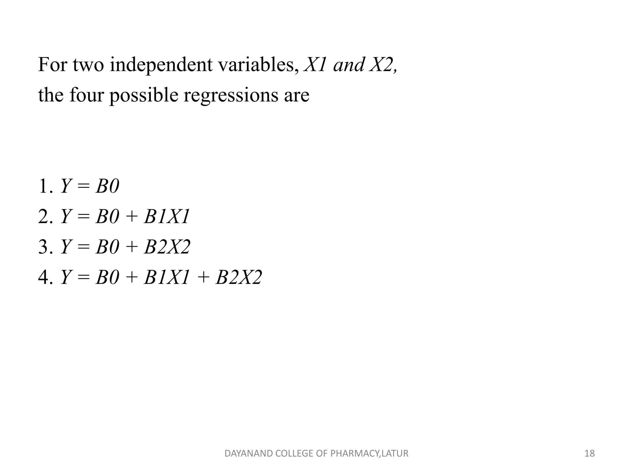 For two independent variables, X1 and X2,
the four possible regressions are
1. Y = B0
2. Y = B0 + B1X1
3. Y = B0 + B2X2
4. Y = B0 + B1X1 + B2X2
18
DAYANAND COLLEGE OF PHARMACY,LATUR
 
