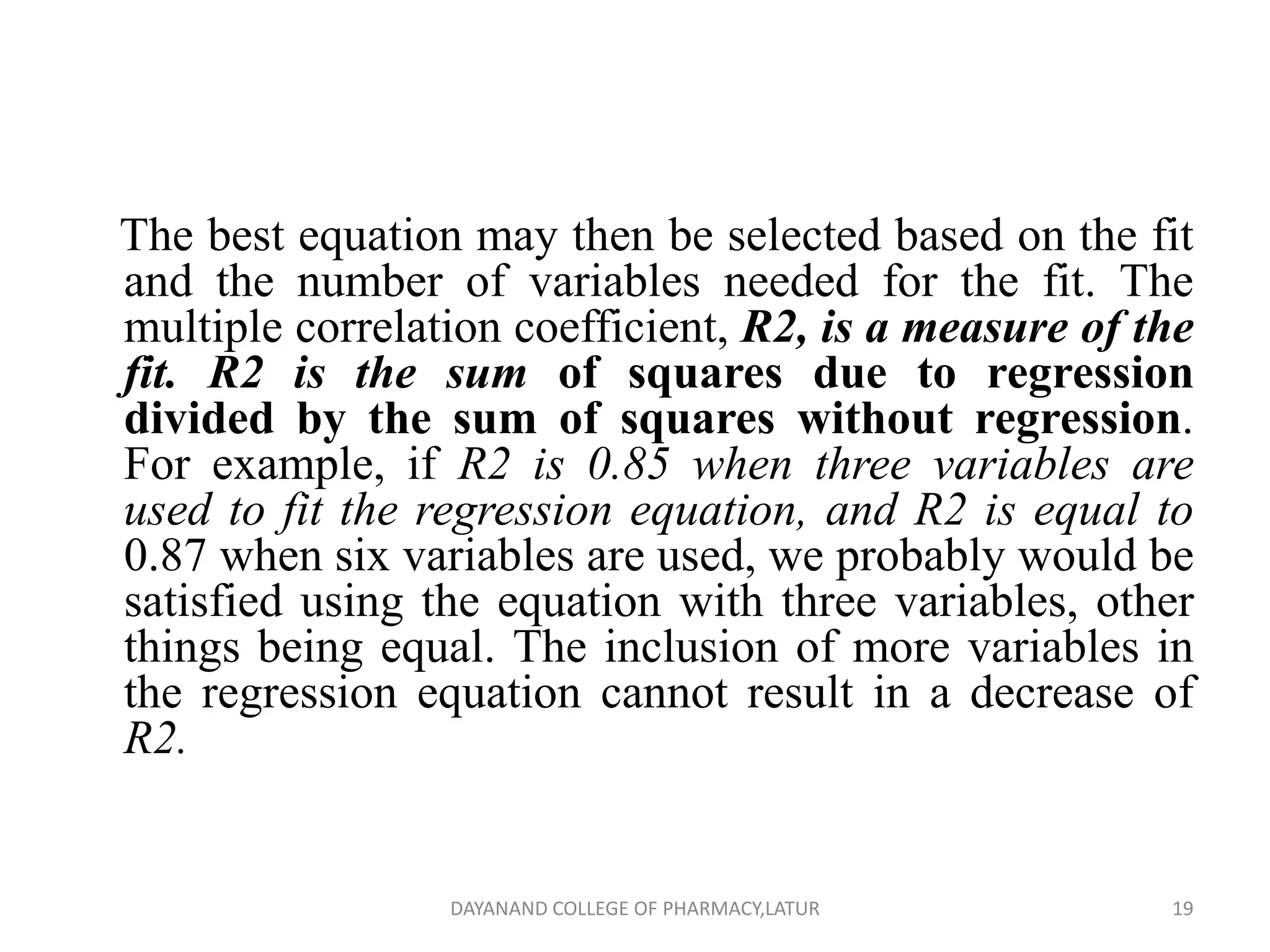 The best equation may then be selected based on the fit
and the number of variables needed for the fit. The
multiple correlation coefficient, R2, is a measure of the
fit. R2 is the sum of squares due to regression
divided by the sum of squares without regression.
For example, if R2 is 0.85 when three variables are
used to fit the regression equation, and R2 is equal to
0.87 when six variables are used, we probably would be
satisfied using the equation with three variables, other
things being equal. The inclusion of more variables in
the regression equation cannot result in a decrease of
R2.
19
DAYANAND COLLEGE OF PHARMACY,LATUR
 