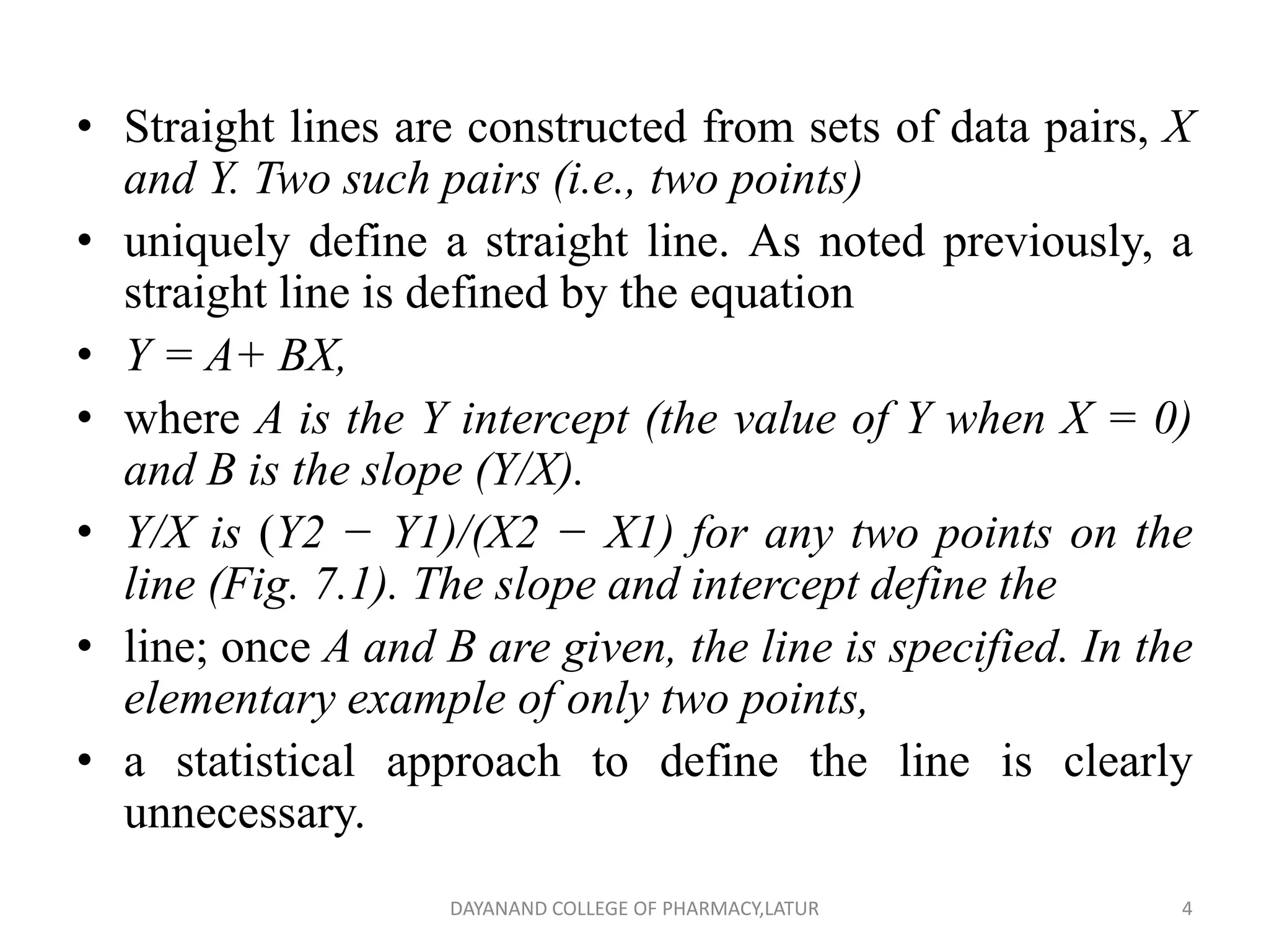 • Straight lines are constructed from sets of data pairs, X
and Y. Two such pairs (i.e., two points)
• uniquely define a straight line. As noted previously, a
straight line is defined by the equation
• Y = A+ BX,
• where A is the Y intercept (the value of Y when X = 0)
and B is the slope (Y/X).
• Y/X is (Y2 − Y1)/(X2 − X1) for any two points on the
line (Fig. 7.1). The slope and intercept define the
• line; once A and B are given, the line is specified. In the
elementary example of only two points,
• a statistical approach to define the line is clearly
unnecessary.
4
DAYANAND COLLEGE OF PHARMACY,LATUR
 
