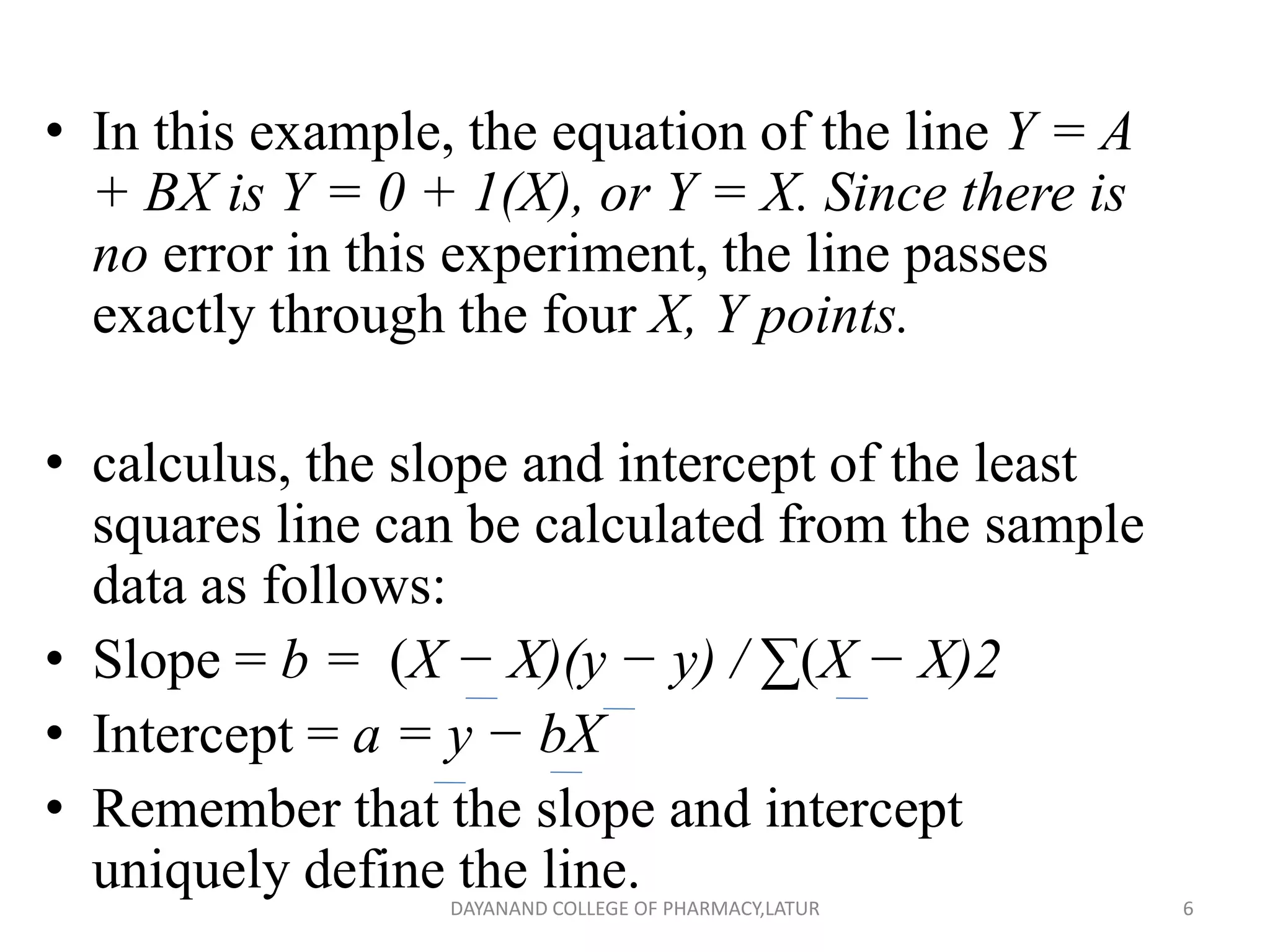 • In this example, the equation of the line Y = A
+ BX is Y = 0 + 1(X), or Y = X. Since there is
no error in this experiment, the line passes
exactly through the four X, Y points.
• calculus, the slope and intercept of the least
squares line can be calculated from the sample
data as follows:
• Slope = b = (X − X)(y − y) / ∑(X − X)2
• Intercept = a = y − bX
• Remember that the slope and intercept
uniquely define the line. 6
DAYANAND COLLEGE OF PHARMACY,LATUR
 