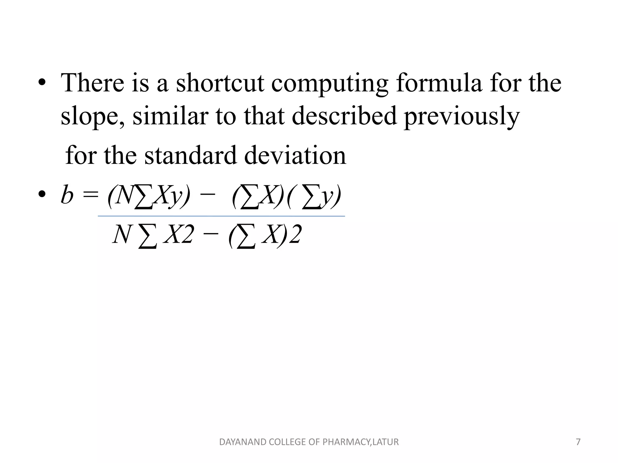 • There is a shortcut computing formula for the
slope, similar to that described previously
for the standard deviation
• b = (N∑Xy) − (∑X)( ∑y)
N ∑ X2 − (∑ X)2
7
DAYANAND COLLEGE OF PHARMACY,LATUR
 