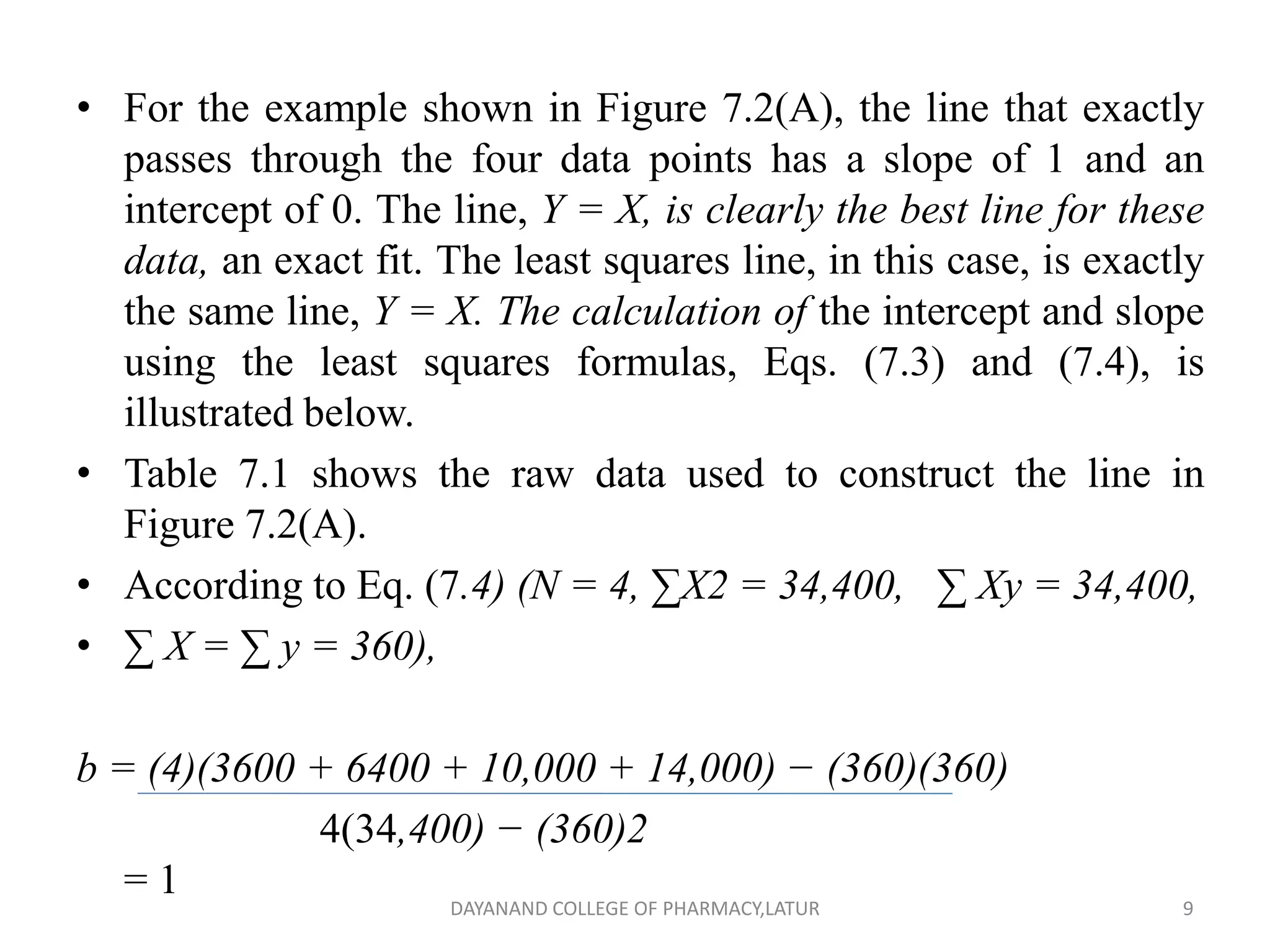 • For the example shown in Figure 7.2(A), the line that exactly
passes through the four data points has a slope of 1 and an
intercept of 0. The line, Y = X, is clearly the best line for these
data, an exact fit. The least squares line, in this case, is exactly
the same line, Y = X. The calculation of the intercept and slope
using the least squares formulas, Eqs. (7.3) and (7.4), is
illustrated below.
• Table 7.1 shows the raw data used to construct the line in
Figure 7.2(A).
• According to Eq. (7.4) (N = 4, ∑X2 = 34,400, ∑ Xy = 34,400,
• ∑ X = ∑ y = 360),
b = (4)(3600 + 6400 + 10,000 + 14,000) − (360)(360)
4(34,400) − (360)2
= 1
9
DAYANAND COLLEGE OF PHARMACY,LATUR
 