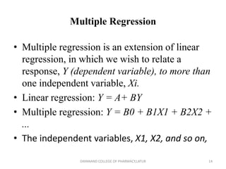Multiple Regression
• Multiple regression is an extension of linear
regression, in which we wish to relate a
response, Y (dependent variable), to more than
one independent variable, Xi.
• Linear regression: Y = A+ BY
• Multiple regression: Y = B0 + B1X1 + B2X2 +
...
• The independent variables, X1, X2, and so on,
14
DAYANAND COLLEGE OF PHARMACY,LATUR
 
