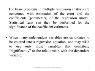 The basic problems in multiple regression analysis are
concerned with estimation of the error and the
coefficients (parameters) of the regression model.
Statistical tests can then be performed for the
significance of the coefficient estimates.
• When many independent variables are candidates to
be entered into a regression equation, one may wish
to use only those variables that contribute
“significantly” to the relationship with the dependent
variable.
17
DAYANAND COLLEGE OF PHARMACY,LATUR
 