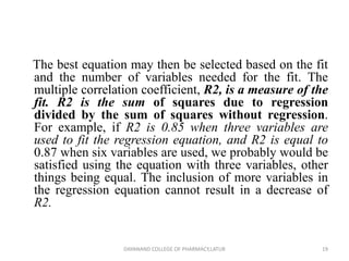 The best equation may then be selected based on the fit
and the number of variables needed for the fit. The
multiple correlation coefficient, R2, is a measure of the
fit. R2 is the sum of squares due to regression
divided by the sum of squares without regression.
For example, if R2 is 0.85 when three variables are
used to fit the regression equation, and R2 is equal to
0.87 when six variables are used, we probably would be
satisfied using the equation with three variables, other
things being equal. The inclusion of more variables in
the regression equation cannot result in a decrease of
R2.
19
DAYANAND COLLEGE OF PHARMACY,LATUR
 