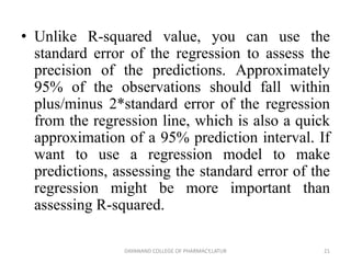 • Unlike R-squared value, you can use the
standard error of the regression to assess the
precision of the predictions. Approximately
95% of the observations should fall within
plus/minus 2*standard error of the regression
from the regression line, which is also a quick
approximation of a 95% prediction interval. If
want to use a regression model to make
predictions, assessing the standard error of the
regression might be more important than
assessing R-squared.
21
DAYANAND COLLEGE OF PHARMACY,LATUR
 