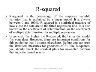 R-squared
• R-squared is the percentage of the response variable
variation that is explained by a linear model. It is always
between 0 and 100%. R-squared is a statistical measure of
how close the data are to the fitted regression line. It is also
known as the coefficient of determination, or the coefficient
of multiple determination for multiple regression.
• In general, the higher the R-squared, the better the model
fits your data. However, there are important conditions for
this guideline that I discuss elsewhere. Before you can trust
the statistical measures for goodness-of-fit, like R-squared,
you should check the residual plots for unwanted patterns
that indicate biased results.
22
DAYANAND COLLEGE OF PHARMACY,LATUR
 