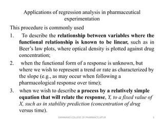 Applications of regression analysis in pharmaceutical
experimentation
This procedure is commonly used
1. To describe the relationship between variables where the
functional relationship is known to be linear, such as in
Beer’s law plots, where optical density is plotted against drug
concentration;
2. when the functional form of a response is unknown, but
where we wish to represent a trend or rate as characterized by
the slope (e.g., as may occur when following a
pharmacological response over time);
3. when we wish to describe a process by a relatively simple
equation that will relate the response, Y, to a fixed value of
X, such as in stability prediction (concentration of drug
versus time).
3
DAYANAND COLLEGE OF PHARMACY,LATUR
 