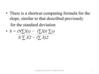 • There is a shortcut computing formula for the
slope, similar to that described previously
for the standard deviation
• b = (N∑Xy) − (∑X)( ∑y)
N ∑ X2 − (∑ X)2
7
DAYANAND COLLEGE OF PHARMACY,LATUR
 