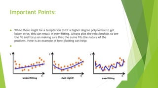 Important Points:
 While there might be a temptation to fit a higher degree polynomial to get
lower error, this can result in over-fitting. Always plot the relationships to see
the fit and focus on making sure that the curve fits the nature of the
problem. Here is an example of how plotting can help:

 