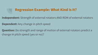 Regression Example: What Kind Is It?
Independent: Strength of external rotators AND ROM of external rotators
Dependent: Any change in pitch speed
Question: Do strength and range of motion of external rotators predict a
change in pitch speed (yes or no)?
 