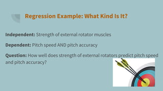 Regression Example: What Kind Is It?
Independent: Strength of external rotator muscles
Dependent: Pitch speed AND pitch accuracy
Question: How well does strength of external rotators predict pitch speed
and pitch accuracy?
 