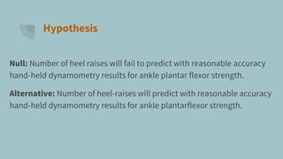 Hypothesis
Null: Number of heel raises will fail to predict with reasonable accuracy
hand-held dynamometry results for ankle plantar flexor strength.
Alternative: Number of heel-raises will predict with reasonable accuracy
hand-held dynamometry results for ankle plantarflexor strength.
 