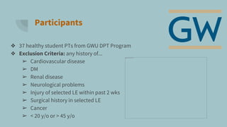 Participants
❖ 37 healthy student PTs from GWU DPT Program
❖ Exclusion Criteria: any history of...
➢ Cardiovascular disease
➢ DM
➢ Renal disease
➢ Neurological problems
➢ Injury of selected LE within past 2 wks
➢ Surgical history in selected LE
➢ Cancer
➢ < 20 y/o or > 45 y/o
 
