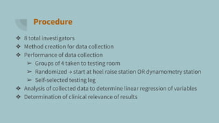 Procedure
❖ 8 total investigators
❖ Method creation for data collection
❖ Performance of data collection
➢ Groups of 4 taken to testing room
➢ Randomized → start at heel raise station OR dynamometry station
➢ Self-selected testing leg
❖ Analysis of collected data to determine linear regression of variables
❖ Determination of clinical relevance of results
 