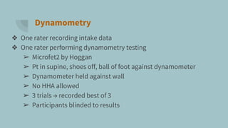 Dynamometry
❖ One rater recording intake data
❖ One rater performing dynamometry testing
➢ Microfet2 by Hoggan
➢ Pt in supine, shoes off, ball of foot against dynamometer
➢ Dynamometer held against wall
➢ No HHA allowed
➢ 3 trials → recorded best of 3
➢ Participants blinded to results
 