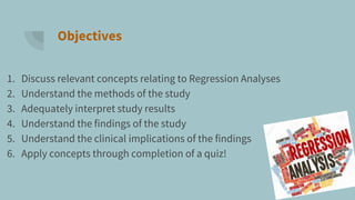 Objectives
1. Discuss relevant concepts relating to Regression Analyses
2. Understand the methods of the study
3. Adequately interpret study results
4. Understand the findings of the study
5. Understand the clinical implications of the findings
6. Apply concepts through completion of a quiz!
 