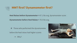 MMT first? Dynamometer first?
Heel Raises before Dynamometer = 67.1 lbs avg. dynamometer score
Dynamometer before Heel Raises = 70.5 lbs avg.
❖ Those who performed the dynamometer
before the heel raises had higher scores
➢ Why?
 
